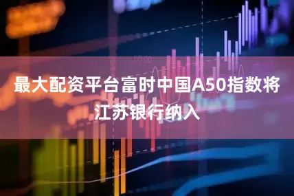 最大配资平台富时中国A50指数将江苏银行纳入