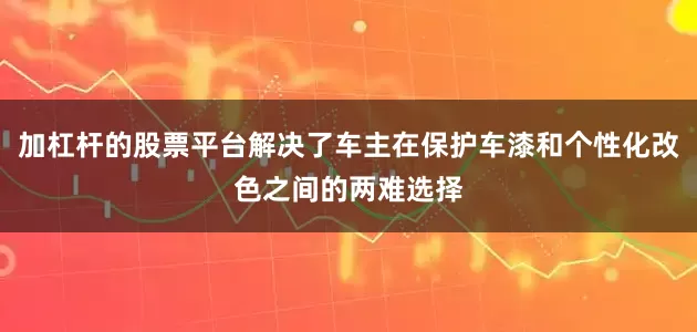 加杠杆的股票平台解决了车主在保护车漆和个性化改色之间的两难选择