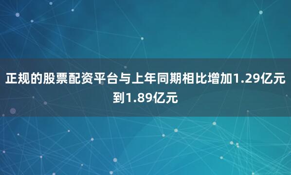 正规的股票配资平台与上年同期相比增加1.29亿元到1.89亿元