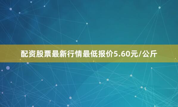 配资股票最新行情最低报价5.60元/公斤
