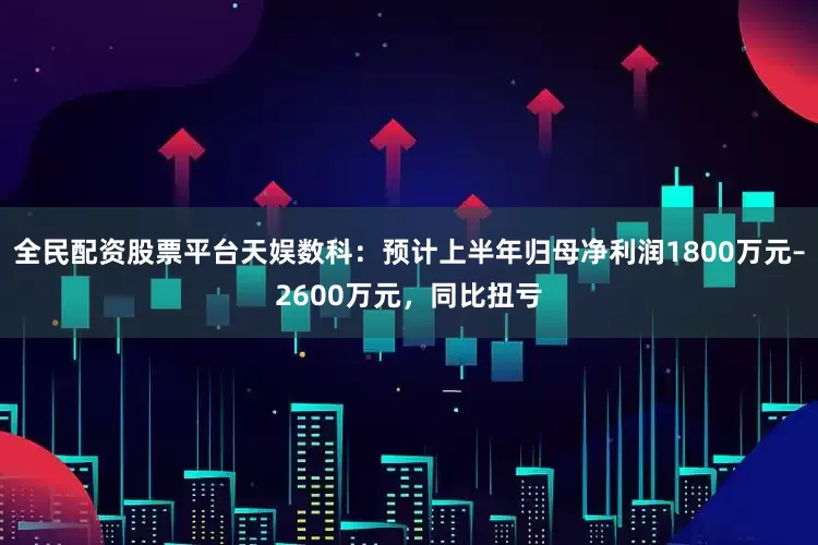 全民配资股票平台天娱数科：预计上半年归母净利润1800万元–2600万元，同比扭亏