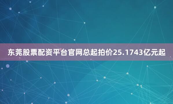 东莞股票配资平台官网总起拍价25.1743亿元起