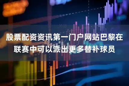 股票配资资讯第一门户网站巴黎在联赛中可以派出更多替补球员