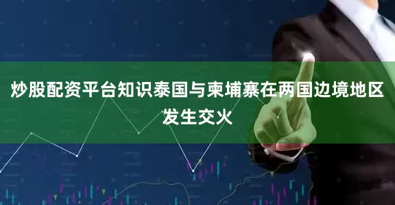 炒股配资平台知识泰国与柬埔寨在两国边境地区发生交火