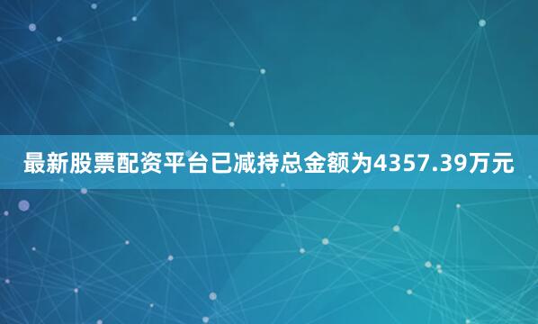 最新股票配资平台已减持总金额为4357.39万元