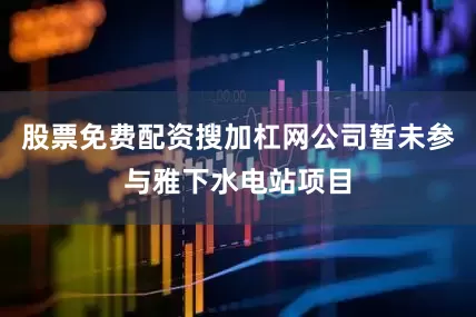 股票免费配资搜加杠网公司暂未参与雅下水电站项目