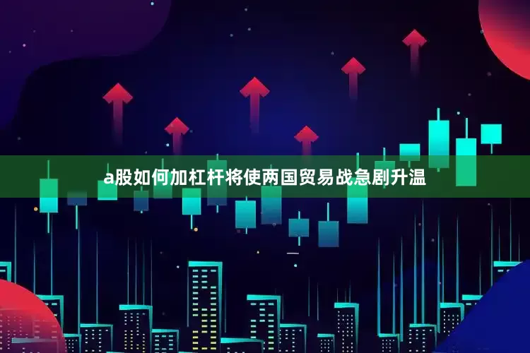 a股如何加杠杆将使两国贸易战急剧升温
