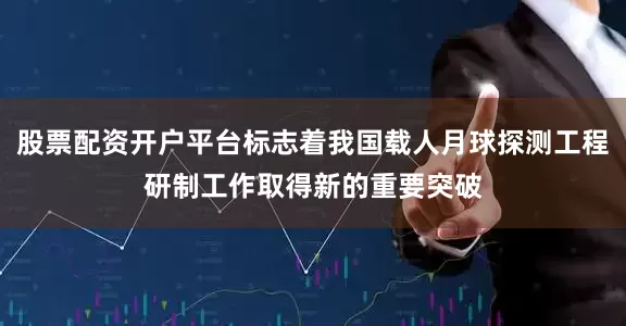股票配资开户平台标志着我国载人月球探测工程研制工作取得新的重要突破
