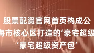 股票配资官网首页构成公司在上海市核心区打造的‘豪宅超级资产包’