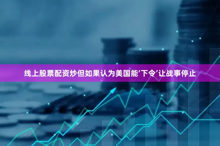 线上股票配资炒但如果认为美国能‘下令’让战事停止