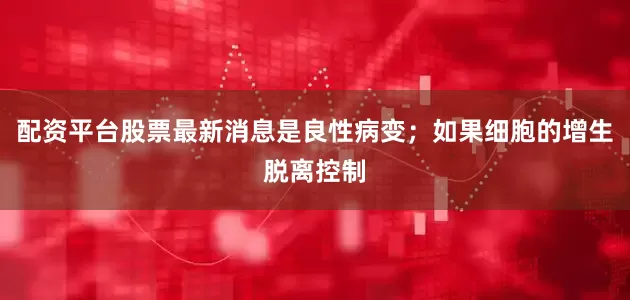配资平台股票最新消息是良性病变；如果细胞的增生脱离控制