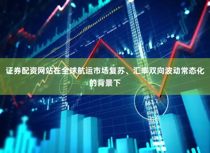 证券配资网站在全球航运市场复苏、汇率双向波动常态化的背景下