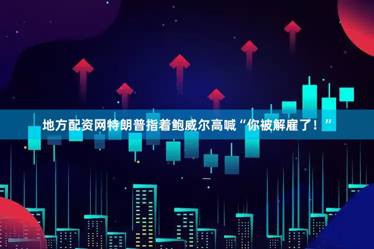 地方配资网特朗普指着鲍威尔高喊“你被解雇了！”