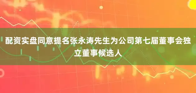 配资实盘同意提名张永涛先生为公司第七届董事会独立董事候选人