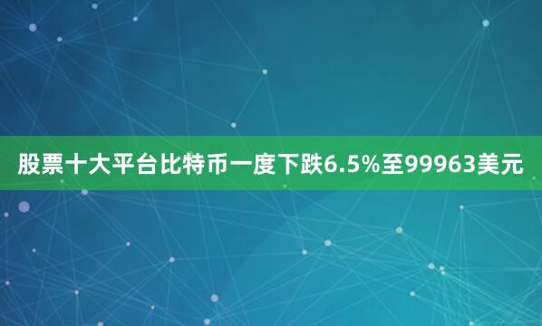 股票十大平台比特币一度下跌6.5%至99963美元